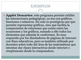 EJEMPLOS
 Applet Descartes: este programa permite exhibir
las interacciones pedagógicas, ya sea con gráficos,
funciones o números. No solo es prestigioso por que
permite representar gráficas, sino que facilita la
comprensión de relaciones que existe entre las
ecuaciones y los gráficos, sumado a ello todos los
elementos que además lo conformen. Es muy
requerido por los diseñadores de páginas de internet
con fines educativos, pero es también utilizado por
docentes sobre todo del área de las matemáticas que
intentan dar clases interactivas desde internet o
simplemente desde la computadora.
 