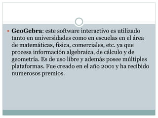  GeoGebra: este software interactivo es utilizado
tanto en universidades como en escuelas en el área
de matemáticas, física, comerciales, etc. ya que
procesa información algebraica, de cálculo y de
geometría. Es de uso libre y además posee múltiples
plataformas. Fue creado en el año 2001 y ha recibido
numerosos premios.
 