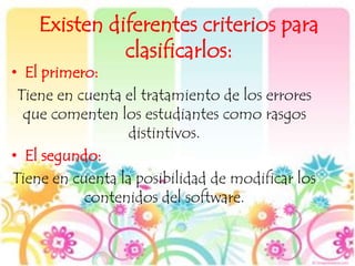 Existen diferentes criterios para
clasificarlos:
• El primero:
Tiene en cuenta el tratamiento de los errores
que comenten los estudiantes como rasgos
distintivos.
• El segundo:
Tiene en cuenta la posibilidad de modificar los
contenidos del software.
 