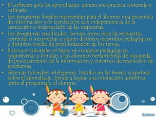 • El software guía los aprendizajes, genera una practica sostenida y
rutinaria,
• Los programas lineales representan para el alumno una secuencia
de información y/o ejercitación con independencia de la
corrección o incorrección de las respuestas.
• Los programas ramificados, toman como base las respuestas
correctas o incorrectas y siguen distintos recorridos pedagógicos
y distintos niveles de profundización de los temas.
• Entornos tutoriales se basan en modelos pedagógicos
cognitivistas y brindan a los alumnos herramientas de búsqueda,
de procesamiento de la información y entornos de resolución de
problemas.
• Sistemas tutoriales inteligentes, basados en las teorías cognitivas
sobre el aprendizaje; tiende a lograr una interacción autentica
entre el programa y el alumno.
 