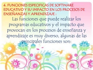 4. FUNCIONES ESPECIFICAS DE SOFTWARE
EDUCATIVO Y SU IMPACTO EN LOS PROCESOS DE
ENSEÑANZAS Y APRENDIZAJE :
Las funciones que puede realizar los
programas educativos y el impacto que
provocan en los procesos de enseñanza y
aprendizaje es muy diverso, algunas de las
principales funciones son:
 