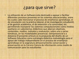 ¿para que sirve?
• La utilización de un Software esta destinado a apoyar o facilitar
diferentes procesos presentes en los sistemas educacionales, entre
los cuales cabe mencionar el proceso de enseñanza-aprendizaje, el
de vinculación con la práctica laboral, el de investigación estudiantil,
el de gestión académica, el de extensión a la comunidad, etc.
permitiendo incorporar los sistemas computacionales como medios
auxiliares en subsistemas didácticos que abarcan objetivos,
contenidos, medios, métodos y evaluación, sobre una o varias
temáticas, en las modalidades presencial, semipresencial o a
distancia El presente artículo es la propuesta del diseño de un
Software Educativo como estrategia didáctica-metodología para el
apoyo del trabajo independiente en el proceso de enseñanza-
aprendizaje en la asignatura almacenamiento conservación y
preservación en la Carrera Ciencia de información como medio de
comunicación para los estudiantes
 
