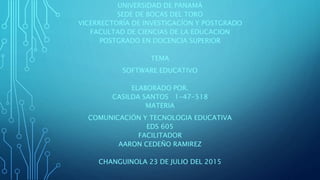 UNIVERSIDAD DE PANAMÁ
SEDE DE BOCAS DEL TORO
VICERRECTORÍA DE INVESTIGACÍON Y POSTGRADO
FACULTAD DE CIENCIAS DE LA EDUCACION
POSTGRADO EN DOCENCIA SUPERIOR
TEMA
SOFTWARE EDUCATIVO
ELABORADO POR.
CASILDA SANTOS 1-47-518
MATERIA
COMUNICACIÓN Y TECNOLOGIA EDUCATIVA
EDS 605
FACILITADOR
AARON CEDEÑO RAMIREZ
CHANGUINOLA 23 DE JULIO DEL 2015
 