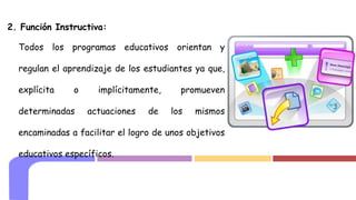 2. Función Instructiva:
Todos los programas educativos orientan y
regulan el aprendizaje de los estudiantes ya que,
explícita o implícitamente, promueven
determinadas actuaciones de los mismos
encaminadas a facilitar el logro de unos objetivos
educativos específicos.
 