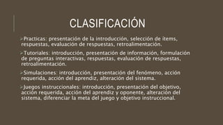 CLASIFICACIÓN
Practicas: presentación de la introducción, selección de ítems,
respuestas, evaluación de respuestas, retroalimentación.
Tutoriales: introducción, presentación de información, formulación
de preguntas interactivas, respuestas, evaluación de respuestas,
retroalimentación.
Simulaciones: introducción, presentación del fenómeno, acción
requerida, acción del aprendiz, alteración del sistema.
Juegos instruccionales: introducción, presentación del objetivo,
acción requerida, acción del aprendiz y oponente, alteración del
sistema, diferenciar la meta del juego y objetivo instruccional.
 