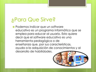 ¿Para Que Sirve?
 Podemos indicar que un software
educativo es un programa informático que se
emplea para educar al usuario. Esto quiere
decir que el software educativo es una
herramienta pedagógica o de
enseñanza que, por sus características,
ayuda a la adquisición de conocimientos y al
desarrollo de habilidades.
 