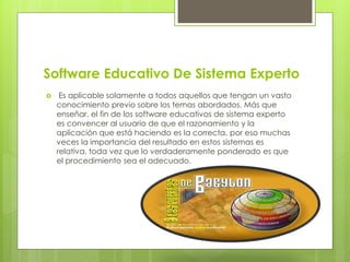 Software Educativo De Sistema Experto
 Es aplicable solamente a todos aquellos que tengan un vasto
conocimiento previo sobre los temas abordados. Más que
enseñar, el fin de los software educativos de sistema experto
es convencer al usuario de que el razonamiento y la
aplicación que está haciendo es la correcta, por eso muchas
veces la importancia del resultado en estos sistemas es
relativa, toda vez que lo verdaderamente ponderado es que
el procedimiento sea el adecuado.
 