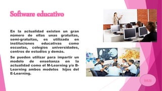 Software educativo
En la actualidad existen un gran
número de ellas unas gratuitas,
semi-gratuitas, es utilizada en
instituciones educativas como
escuelas, colegios universidades,
centros de estudios y demás.
Se pueden utilizar para impartir un
modelo de enseñanza en la
actualidad como el M-Learning y/o B-
Learning ambos modelos hijos del
E-Learning.
Inicio
 