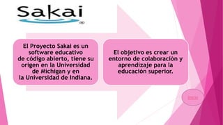 El Proyecto Sakai es un
software educativo
de código abierto, tiene su
origen en la Universidad
de Míchigan y en
la Universidad de Indiana.
El objetivo es crear un
entorno de colaboración y
aprendizaje para la
educación superior.
Inicio
 