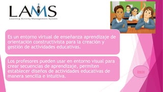 Es un entorno virtual de enseñanza aprendizaje de
orientación constructivista para la creación y
gestión de actividades educativas.
Los profesores pueden usar en entorno visual para
crear secuencias de aprendizaje, permiten
establecer diseños de actividades educativas de
manera sencilla e intuitiva.
Inicio
 