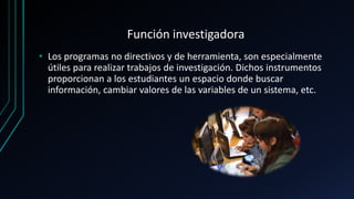Función investigadora
• Los programas no directivos y de herramienta, son especialmente
útiles para realizar trabajos de investigación. Dichos instrumentos
proporcionan a los estudiantes un espacio donde buscar
información, cambiar valores de las variables de un sistema, etc.
 