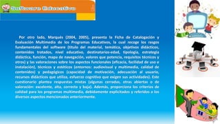 Por otro lado, Marqués (2004, 2005), presenta la Ficha de Catalogación y
Evaluación Multimedia de los Programas Educativos, la cual recoge los rasgos
fundamentales del software (titulo del material, temática, objetivos didácticos,
contenidos tratados, nivel educativo, destinatarios-edad, tipología, estrategia
didáctica, función, mapa de navegación, valores que potencia, requisitos técnicos y
otros) y las valoraciones sobre los aspectos funcionales (eficacia, facilidad de uso e
instalación), técnicos y estéticos (entornos: audiovisual y multimedia, calidad de
contenidos) y pedagógicos (capacidad de motivación, adecuación al usuario,
recursos didácticos que utiliza, esfuerzo cognitivo que exigen sus actividades). Este
cuestionario plantea respuestas mixtas (algunas cerradas, otras abiertas o de
valoración: excelente, alta, correcta y baja). Además, proporciona los criterios de
calidad para los programas multimedia, debidamente explicitados y referidos a los
diversos aspectos mencionados anteriormente.
 