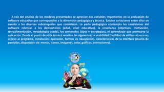 A raíz del análisis de los modelos presentados se aprecian dos variables importantes en la evaluación de
software educativo que corresponden a la dimensión pedagógica y técnica. Existen variaciones entre ellos en
cuanto a las diversas subcategorías que consideran. La parte pedagógica contempla las condiciones del
software relativas a los destinatarios (edad, nivel educativo), la enseñanza (objetivos, motivación,
retroalimentación, metodología usada), los contenidos (tipos y estrategias), el aprendizaje que promueve la
aplicación. Desde el punto de vista técnico resaltan las siguientes: la usabilidad (facilidad de utilizar el recurso,
acceso al programa, instalación, operación, formas de navegación), características de la interface (diseño de
pantallas, disposición de: menús, iconos, imágenes, color, gráficos, animaciones).
 