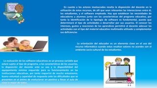 En cuanto a los actores involucrados resalta la disposición del docente en la
utilización de estos recursos, de allí que sean relevantes las interacciones entre él,
los estudiantes, y el software empleado. Hay que establecer las necesidades de
educadores y alumnos junto con las características del programa educativo, por
tanto la identificación de la tipología de software es fundamental, puesto que
determinará el tipo de actividades a desarrollar por sus usuarios. El conocer los
intereses, gustos y reacciones de los aprendices permitirá al docente adecuar las
actividades con el tipo del material educativo multimedia utilizado y complementar
sus deficiencias
La evaluación de los software educativos es un proceso variable que
estará sujeto al tipo de programa, a las características de los usuarios,
la disposición del docente ante su uso y la disponibilidad del
equipamiento mínimo requerido para su funcionamiento en las
instituciones educativas, por tanto requerirá de mucho entusiasmo,
buena voluntad y capacidad de respuesta ante las dificultades que se
presenten en el ánimo de evolucionar en positivo y llevar al aula de
clase lo mejor de todos.
La orientación del educador es un elemento clave en el uso del
recurso informático cuando estos resaltan valores no acordes con el
ambiente socio-cultural de los estudiantes.
 