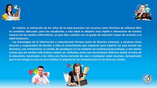En síntesis, la interacción de los niños de la edad prescolar con recursos como Omnitux de software libre
se considera adecuado, pues los estudiantes a esta edad se adaptan muy rápido e interactúan de manera
natural con los medios informáticos, ya que ellos cuentan con un grado de retención mayor de acuerdo a su
edad temprana.
Las tecnologías de la información y comunicación forman parte de diversos entornos, y nosotros como
docente y responsables de brindar a ellos el conocimiento que requieren para subsistir en este mundo tan
dinámico, nos enfrentamos al cambio de paradigma en los modelos de enseñanza/aprendizaje, y nos damos
cuenta que los medios informáticos deben ser utilizados como una herramienta didáctica desde el inicio de
la educación, mostrando a los niños una forma correcta de usar y manipular estos recursos, demostrando
que la tecnología es una vía para facilitar la adquisición de competencias en los diversos niveles.
 