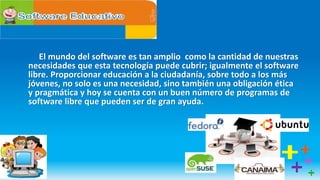 El mundo del software es tan amplio como la cantidad de nuestras
necesidades que esta tecnología puede cubrir; igualmente el software
libre. Proporcionar educación a la ciudadanía, sobre todo a los más
jóvenes, no solo es una necesidad, sino también una obligación ética
y pragmática y hoy se cuenta con un buen número de programas de
software libre que pueden ser de gran ayuda.
 