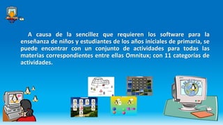 A causa de la sencillez que requieren los software para la
enseñanza de niños y estudiantes de los años iniciales de primaria, se
puede encontrar con un conjunto de actividades para todas las
materias correspondientes entre ellas Omnitux; con 11 categorías de
actividades.
 