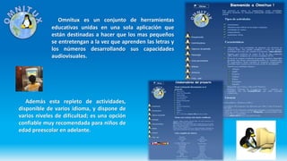 Omnitux es un conjunto de herramientas
educativas unidas en una sola aplicación que
están destinadas a hacer que los mas pequeños
se entretengan a la vez que aprenden las letras y
los números desarrollando sus capacidades
audiovisuales.
Además esta repleto de actividades,
disponible de varios idioma, y dispone de
varios niveles de dificultad; es una opción
confiable muy recomendada para niños de
edad preescolar en adelante.
 