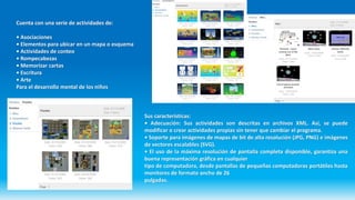 Cuenta con una serie de actividades de:
• Asociaciones
• Elementos para ubicar en un mapa o esquema
• Actividades de conteo
• Rompecabezas
• Memorizar cartas
• Escritura
• Arte
Para el desarrollo mental de los niños
Sus características:
• Adecuación: Sus actividades son descritas en archivos XML. Así, se puede
modificar o crear actividades propias sin tener que cambiar el programa.
• Soporte para imágenes de mapas de bit de alta resolución (JPG, PNG) e imágenes
de vectores escalables (SVG).
• El uso de la máxima resolución de pantalla completa disponible, garantiza una
buena representación gráfica en cualquier
tipo de computadora, desde pantallas de pequeñas computadoras portátiles hasta
monitores de formato ancho de 26
pulgadas.
 