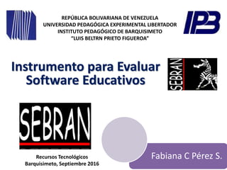 REPÚBLICA BOLIVARIANA DE VENEZUELA
UNIVERSIDAD PEDAGÓGICA EXPERIMENTAL LIBERTADOR
INSTITUTO PEDAGÓGICO DE BARQUISIMETO
“LUIS BELTRN PRIETO FIGUEROA”
Fabiana C Pérez S.
Instrumento para Evaluar
Software Educativos
Recursos Tecnológicos
Barquisimeto, Septiembre 2016
 