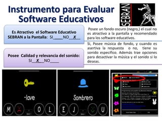 Instrumento para Evaluar
Software Educativos
Posee un fondo oscuro (negro,) el cual no
es atractivo a la pantalla y recomendado
para los software educativos.
Es Atractivo el Software Educativo
SEBRAN a la Pantalla: SI____ NO__X__
Si, Posee música de fondo, y cuando es
asertiva la respuesta o no, tiene su
sonido especifico. Además trae opciones
para desactivar la música y el sonido si lo
deseas.
Posee Calidad y relevancia del sonido:
SI__X_ NO____
 