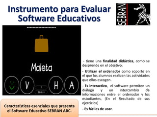 Instrumento para Evaluar
Software Educativos
- tiene una finalidad didáctica, como se
desprende en el objetivo.
- Utilizan el ordenador como soporte en
el que los alumnos realizan las actividades
que ellos escogen.
- Es interactivo, el software permiten un
diálogo y un intercambio de
informaciones entre el ordenador y los
estudiantes. (En el Resultado de sus
ejercicios)
- Es fáciles de usar.
Características esenciales que presenta
el Software Educativo SEBRAN ABC.
 