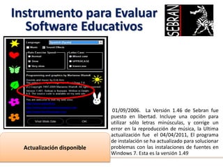 Instrumento para Evaluar
Software Educativos
01/09/2006. La Versión 1.46 de Sebran fue
puesto en libertad. Incluye una opción para
utilizar sólo letras minúsculas, y corrige un
error en la reproducción de música, la Ultima
actualización fue el 04/04/2011, El programa
de instalación se ha actualizado para solucionar
problemas con las instalaciones de fuentes en
Windows 7. Esta es la versión 1.49
Actualización disponible
 