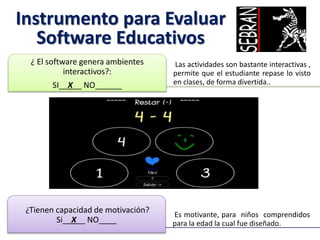 Instrumento para Evaluar
Software Educativos
Las actividades son bastante interactivas ,
permite que el estudiante repase lo visto
en clases, de forma divertida..
¿ El software genera ambientes
interactivos?:
SI__X__ NO______
Es motivante, para niños comprendidos
para la edad la cual fue diseñado.
¿Tienen capacidad de motivación?
Si__X__ NO____
 