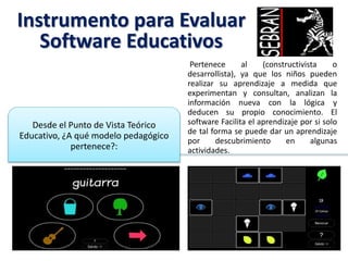 Instrumento para Evaluar
Software Educativos
Pertenece al (constructivista o
desarrollista), ya que los niños pueden
realizar su aprendizaje a medida que
experimentan y consultan, analizan la
información nueva con la lógica y
deducen su propio conocimiento. El
software Facilita el aprendizaje por si solo
de tal forma se puede dar un aprendizaje
por descubrimiento en algunas
actividades.
Desde el Punto de Vista Teórico
Educativo, ¿A qué modelo pedagógico
pertenece?:
 