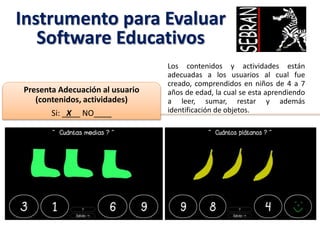 Instrumento para Evaluar
Software Educativos
Los contenidos y actividades están
adecuadas a los usuarios al cual fue
creado, comprendidos en niños de 4 a 7
años de edad, la cual se esta aprendiendo
a leer, sumar, restar y además
identificación de objetos.
Presenta Adecuación al usuario
(contenidos, actividades)
Si: _X__ NO____
 