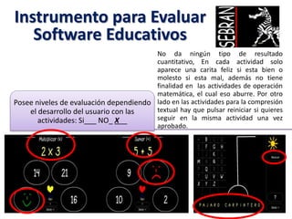 Instrumento para Evaluar
Software Educativos
No da ningún tipo de resultado
cuantitativo, En cada actividad solo
aparece una carita feliz si esta bien o
molesto si esta mal, además no tiene
finalidad en las actividades de operación
matemática, el cual eso aburre. Por otro
lado en las actividades para la compresión
textual hay que pulsar reiniciar si quieres
seguir en la misma actividad una vez
aprobado.
Posee niveles de evaluación dependiendo
el desarrollo del usuario con las
actividades: Si___ NO_ X__
 