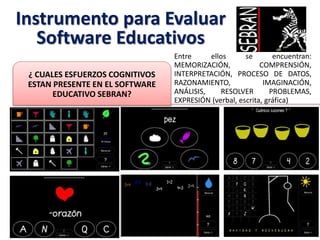 Instrumento para Evaluar
Software Educativos
Entre ellos se encuentran:
MEMORIZACIÓN, COMPRENSIÓN,
INTERPRETACIÓN, PROCESO DE DATOS,
RAZONAMIENTO, IMAGINACIÓN,
ANÁLISIS, RESOLVER PROBLEMAS,
EXPRESIÓN (verbal, escrita, gráfica)
¿ CUALES ESFUERZOS COGNITIVOS
ESTAN PRESENTE EN EL SOFTWARE
EDUCATIVO SEBRAN?
 