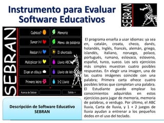 El programa enseña a usar idiomas: ya sea
en, catalán, croata, checo, danés,
holandés, Inglés, francés, alemán, griego,
islandés, italiano, noruego, polaco,
portugués, rumano, eslovaco, esloveno,
español, turco, sueco. Los seis ejercicios
más simples muestran cuatro posibles
respuestas. En elegir una imagen, una de
las cuatro imágenes coincide con una
palabra; Primera carta ofrece cuatro
posibles letras que completan una palabra.
El Estudiante puede emplear los
conocimientos adquiridos en estos
ejercicios para jugar de memoria, memoria
de palabras, o verdugo. Por último, el ABC
lluvia, Carta de lluvia, y 1 + 2 juegos de
lluvia ayudan a entrenar a los pequeños
dedos en el uso del teclado.
Descripción de Software Educativo
SEBRAN
Instrumento para Evaluar
Software Educativos
 