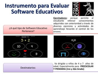 Instrumento para Evaluar
Software Educativos
Ejercitadores: porque permite al
estudiante reforzar conocimientos
adquiridos con anterioridad a través de
diversos ejercicios y actividades de
aprendizaje llevando el control de los
errores.
¿A qué tipo de Software Educativo
Pertenece?
Va dirigido a niños de 4 a 7 años de
edad, Especialmente para PREESCOLAR
Y PRIMARIA (1ro y 2do Grado)Destinatarios:
 