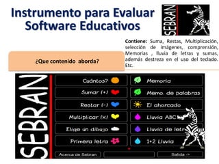 Contiene: Suma, Restas, Multiplicación,
selección de imágenes, comprensión,
Memorias , lluvia de letras y sumas,
además destreza en el uso del teclado.
Etc.
¿Que contenido aborda?
Instrumento para Evaluar
Software Educativos
 