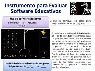 Instrumento para Evaluar
Software Educativos
El uso es individual, no posee para
trabajar varios usuarios en conjunto
Uso del Software Educativo:
Individual: __X__ Grupal : ____
Ambos: _____
Si, solo para la actividad del Ahorcado,
se Puede introducir sus propias listas
de palabras. Basta con crear un archivo
de texto en la carpeta del programa
Sebran (normalmente C:  Archivos de
programa  Sebran), llamado
hangman.txt, donde puede introducir
una palabra o frase corta por línea.
Puede utilizar el Bloc de notas para
crear este archivo. La próxima vez que
ejecute Sebran, esta lista será usada en
lugar de las listas integradas. Un
máximo de 200 palabras o frases se
pueden introducir.
Posibilidad de transformación por parte
del profesor: Si: __X__ No: ____
 