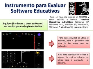 Instrumento para Evaluar
Software Educativos
Solo se necesita instalar el SEBRAN y
tener teclado y mouse.. Sistemas
Operativos Admitidos: Windows XP,
Windows Vista, Windows 98, Windows 8,
Windows 7, Windows 10. Licencia: Gratis
Equipos (hardware u otros softwares)
necesarios para su implementación:
Para esta actividad se utiliza el
teclado, para ir pulsando cada
una de las letras que van
saliendo.
Para esta actividad se utiliza el
mouse, la cual se pulsa en las
letras para ir armando la
palabra .
 