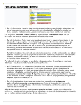 Funciones de los Software Educativos
 Función informativa. La mayoría de los programas a través de sus actividades presentan unos
contenidos que proporcionan una información estructurada de la realidad a los estudiantes.
Como todos los medios didácticos, estos materiales representan la realidad y la ordenan.
Los programas tutoriales, los simuladores y, especialmente, las bases de datos, son los
programas que realizan más marcadamente una función informativa.
 Función instructiva.] Todos los programas educativos orientan y regulan el aprendizaje de los
estudiantes ya que, explícita o implícitamente, promueven determinadas actuaciones de los
mismos encaminadas a facilitar el logro de unos objetivos educativos específicos. Además
condicionan el tipo de aprendizaje que se realiza pues, por ejemplo, pueden disponer un
tratamiento global de la información (propio de los medios audiovisuales) o a un tratamiento
secuencial (propio de los textos escritos).
 Función motivadora.] Generalmente los estudiantes se sienten atraídos e interesados por todo el
software educativo, ya que los programas suelen incluir elementos para captar la atención de los
alumnos, mantener su interés y, cuando sea necesario, focalizarlo hacia los aspectos más
importantes de las actividades.
Por lo tanto la función motivadora es una de las más características de este tipo de materiales
didácticos, y resulta extremadamente útil para los profesores.
 Función evaluadora.] La interactividad propia de estos materiales, que les permite responder
inmediatamente a las respuestas y acciones de los estudiantes, les hace especialmente
adecuado para evaluar el trabajo que se va realizando con ellos. Esta evaluación puede ser de
dos tipos: 1. Implícita: cuando el estudiante detecta sus errores, se evalúa, a partir de las
respuestas que le da el ordenador 2. Explicita: cuando el programa presenta informes valorando
la actuación del alumno. Este tipo de evaluación sólo la realizan los programas que disponen de
módulos específicos de evaluación.
 Función investigadora]. Los programas no directivos, especialmente las bases de
datos, simuladores y programas constructores, ofrecen a los estudiantes interesantes
entornos donde investigar: buscar determinadas informaciones, cambiar los valores de las
variables de un sistema, etc.
Además, tanto estos programas como los programas herramienta, pueden proporcionar a los
profesores y estudiantes instrumentos de gran utilidad para el desarrollo de trabajos de investigación
que se realicen básicamente al margen de los ordenadores.
 