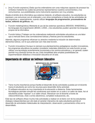  [muy Función expresiva.] Dado que los ordenadores son unas máquinas capaces de procesar los
símbolos mediante los cuales las personas representamos nuestros conocimientos y nos
comunicamos, sus posibilidades como instrumento expresivo son muy amplias.
Desde el ámbito de la informática que estamos tratando, el software educativo, los estudiantes se
expresan y se comunican con el ordenador y con otros compañeros a través de las actividades de
los programas y, especialmente, cuando utilizan lenguajes de programación, procesadores de
textos, editores de gráficos, etc.
 Función metalingüística.] Mediante el uso de los sistemas operativos (MS/DOS, WINDOWS) y
los lenguajes de programación (BASIC, LOGO...) los estudiantes pueden aprender los lenguajes
propios de la informática.
 Función lúdica.] Trabajar con los ordenadores realizando actividades educativas es una labor
que a menudo tiene unas connotaciones lúdicas y festivas para los estudiantes.
Además, algunos programas refuerzan su atractivo mediante la inclusión de determinados
elementos lúdicos, con lo que potencian aún más esta función.
 Función innovadora.] Aunque no siempre sus planteamientos pedagógicos resulten innovadores,
los programas educativos se pueden considerar materiales didácticos con esta función ya que
utilizan una tecnología recientemente incorporada a los centros educativos y, en general, suelen
permitir muy diversas formas de uso. Esta versatilidad abre amplias posibilidades de
experimentación didáctica e innovación educativa en el aula.
Importancia de utilizar un Software Educativo
 Tiene mucha importancia porque facilita el desarrollo de las actividades puestas por el docente
hacia el estudiante así como los recursos para desarrollar dicha actividad.
 El software educativo es muy importante en la educación a distancia. Estas herramientas
tecnológicas permiten simular las condiciones que existen en un aula o un salón de clase. Así el
estudiante puede “ingresar” a un salón virtual, interactuar con el docente a través de
videoconferencias, chat o correo electrónico, completar evaluaciones, etc.
Este tipo de software ofrece mucha más actividades a realizar en el diario vivir de los estudiantes
(trabajos independientes) por otro lado el carácter interactivo de cada estudiante permite el
desarrollo de actividades intelectuales de interpretación, observación y pensamiento crítico en lo
desarrollado.
 
