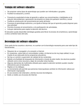 Ventajas del software educativo
 Se propician varios tipos de aprendizaje que pueden ser individuales o grupales.
 Facilitar la evaluación y control.
 Fomenta la creatividad al retar al aprendiz a aplicar sus conocimientos y habilidades en la
solución del problemas o generación de proyecto en áreas de quehacer científico y social
 Facilita la construcción de conocimiento por parte del lector
 Favorece el aprendizaje autónomo y se ajusta al tiempo del que el aprendiz puede disponer para
esa actividad
 Permite el acceso al conocimiento y a la participación de actividades.
 Incluyen elementos para captar la atención del alumno.
El educador puede desarrollar estrategia guiadas para llevar el proceso de enseñanza y aprendizaje
a otros contextos fuera del aula.
Desventajas del software educativo
Gran parte de los usuarios o alumnos, no cuentan con la tecnología necesaria para usar este tipo de
herramientas.
 Requiere de un navegador y la conexión a Internet.
 En ocasiones, sobre todo en comunidades rurales, el internet es de muy baja calidad, lo que
impide el uso adecuado de los programas educativos.
 No hay un control o supervisión de calidad de los contenidos
 Debido a la facilidad de búsqueda de información a través de este medio, los alumnos pueden
utilizarlo como único recursos y dejar de consultar otras fuentes.
 Algunos elementos de multimedia utilizado para captar la atención también pueden resultar
distractores para el estudiante.
 Rigidez en los diálogos.
 La herramienta wiki permite que personas inescrupulosas cambien la información valiosa por
información inapropiada
 El uso excesivo del ordenador y demás recursos tecnológicos.
 Darle un doble uso al acceso de Internet.
 