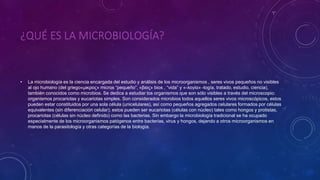 ¿QUÉ ES LA MICROBIOLOGÍA?
• La microbiología es la ciencia encargada del estudio y análisis de los microorganismos , seres vivos pequeños no visibles
al ojo humano (del griego«μικρος» micros “pequeño”, «βιος» bios , “vida” y «-λογία» -logía, tratado, estudio, ciencia),
también conocidos como microbios. Se dedica a estudiar los organismos que son sólo visibles a través del microscopio:
organismos procariotas y eucariotas simples. Son considerados microbios todos aquellos seres vivos microscópicos, estos
pueden estar constituidos por una sola célula (unicelulares), así como pequeños agregados celulares formados por células
equivalentes (sin diferenciación celular); estos pueden ser eucariotas (células con núcleo) tales como hongos y protistas,
procariotas (células sin núcleo definido) como las bacterias. Sin embargo la microbiología tradicional se ha ocupado
especialmente de los microorganismos patógenos entre bacterias, virus y hongos, dejando a otros microorganismos en
manos de la parasitología y otras categorías de la biología.
 