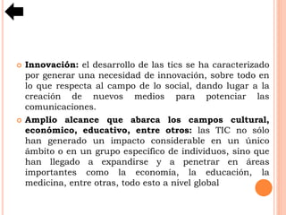  Innovación: el desarrollo de las tics se ha caracterizado
por generar una necesidad de innovación, sobre todo en
lo que respecta al campo de lo social, dando lugar a la
creación de nuevos medios para potenciar las
comunicaciones.
 Amplio alcance que abarca los campos cultural,
económico, educativo, entre otros: las TIC no sólo
han generado un impacto considerable en un único
ámbito o en un grupo específico de individuos, sino que
han llegado a expandirse y a penetrar en áreas
importantes como la economía, la educación, la
medicina, entre otras, todo esto a nivel global
 