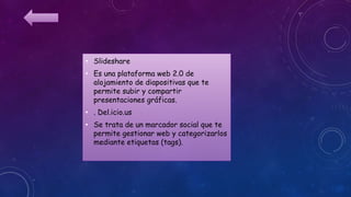 • Slideshare
• Es una plataforma web 2.0 de
alojamiento de diapositivas que te
permite subir y compartir
presentaciones gráficas.
• . Del.icio.us
• Se trata de un marcador social que te
permite gestionar web y categorizarlos
mediante etiquetas (tags).
 