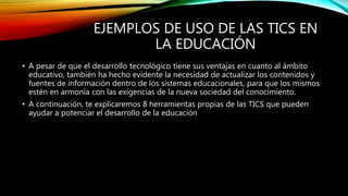 EJEMPLOS DE USO DE LAS TICS EN
LA EDUCACIÓN
• A pesar de que el desarrollo tecnológico tiene sus ventajas en cuanto al ámbito
educativo, también ha hecho evidente la necesidad de actualizar los contenidos y
fuentes de información dentro de los sistemas educacionales, para que los mismos
estén en armonía con las exigencias de la nueva sociedad del conocimiento.
• A continuación, te explicaremos 8 herramientas propias de las TICS que pueden
ayudar a potenciar el desarrollo de la educación
 