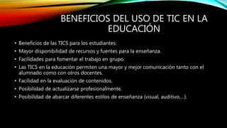 BENEFICIOS DEL USO DE TIC EN LA
EDUCACIÓN
• Beneficios de las TICS para los estudiantes:
• Mayor disponibilidad de recursos y fuentes para la enseñanza.
• Facilidades para fomentar el trabajo en grupo.
• Las TICS en la educación permiten una mayor y mejor comunicación tanto con el
alumnado como con otros docentes.
• Facilidad en la evaluación de contenidos.
• Posibilidad de actualizarse profesionalmente.
• Posibilidad de abarcar diferentes estilos de enseñanza (visual, auditivo,…).
 