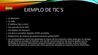 EJEMPLO DE TIC´S
• La televisión
• La radio
• El teléfono fijo y móvil
• Los reproductores MP3
• Las tarjetas de memoria
• Los discos versátiles digitales (DVD) portátiles
• Dispositivos de sistema de posicionamiento global (GPS)
• Las computadoras: estas han generado el mayor de los impactos, sobre todo por su ventaja
de permitirnos acceder al internet, una red de comunicaciones de alcance global que ha
facilitado el acceso a información proporcionada por cualquier servidor a nivel mundial,
favoreciendo además la interacción entre personas ubicadas en espacios físicos diferentes.
 