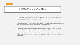 VENTAJAS DE LAS TICS
• 1. Facilitan la comunicación a larga distancia. Cada vez son menos las barreras
que frenan la interacción entre unos y otros.
• 2. Brindan acceso a información abundante y variada. Gracias a las TIC podemos
estar al tanto de lo que ocurre en cualquier parte del mundo.
• 3. Permiten el desarrollo de actividades u operaciones a través de la red,
como es el caso del popular e-commerce o comercio electrónico.
• 4. Dan lugar a la creación de nuevos empleos en el área de telecomunicaciones
(teletrabajo).
 