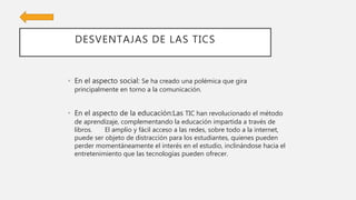 DESVENTAJAS DE LAS TICS
• En el aspecto social: Se ha creado una polémica que gira
principalmente en torno a la comunicación.
• En el aspecto de la educación:Las TIC han revolucionado el método
de aprendizaje, complementando la educación impartida a través de
libros. El amplio y fácil acceso a las redes, sobre todo a la internet,
puede ser objeto de distracción para los estudiantes, quienes pueden
perder momentáneamente el interés en el estudio, inclinándose hacia el
entretenimiento que las tecnologías pueden ofrecer.
 