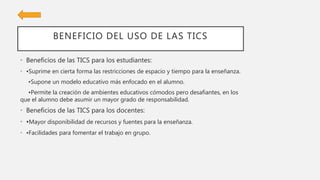 BENEFICIO DEL USO DE LAS TICS
• Beneficios de las TICS para los estudiantes:
• •Suprime en cierta forma las restricciones de espacio y tiempo para la enseñanza.
•Supone un modelo educativo más enfocado en el alumno.
•Permite la creación de ambientes educativos cómodos pero desafiantes, en los
que el alumno debe asumir un mayor grado de responsabilidad.
• Beneficios de las TICS para los docentes:
• •Mayor disponibilidad de recursos y fuentes para la enseñanza.
• •Facilidades para fomentar el trabajo en grupo.
 