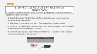 EJEMPLO DEL USO DE LAS TICS EN LA
EDUCACIÓN
1. Google Académico: Se trata de un buscador que te permite ubicar documentos
académicos como artículos.
• 2. Google Encuestas: También llamado Formularios Google, es una excelente
herramienta de aprendizaje.
• 3. Slideshare: Es una plataforma web 2.0 de alojamiento de diapositivas.
• 5. YouTube: Los repositorios de vídeo como YouTube te permiten subir o acceder a
material audiovisual sobre temas variados.
• 8. Seminarios en red: Este tipo de herramienta brinda la posibilidad de acceder a
seminarios en la red en tiempo real.
 